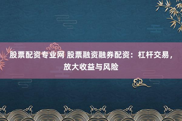 股票配资专业网 股票融资融券配资：杠杆交易，放大收益与风险