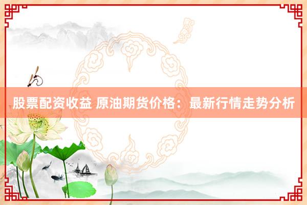 股票配资收益 原油期货价格：最新行情走势分析
