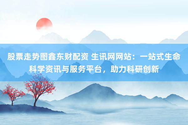 股票走势图鑫东财配资 生讯网网站：一站式生命科学资讯与服务平台，助力科研创新