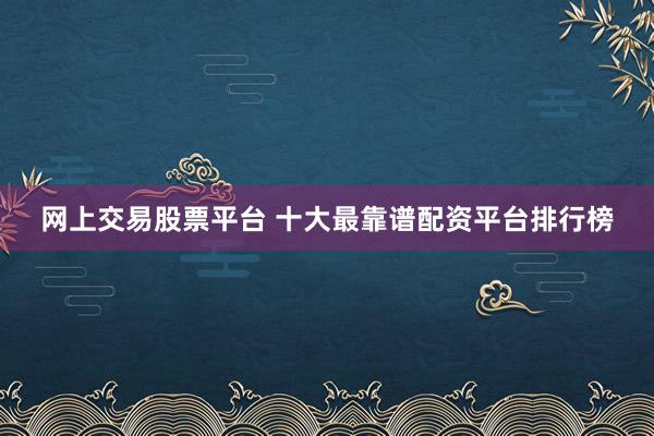 网上交易股票平台 十大最靠谱配资平台排行榜