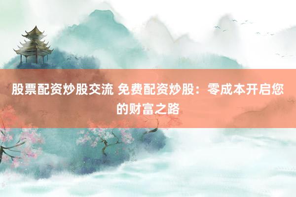 股票配资炒股交流 免费配资炒股：零成本开启您的财富之路