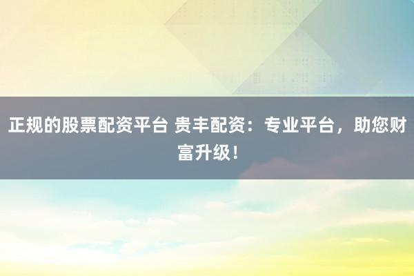 正规的股票配资平台 贵丰配资：专业平台，助您财富升级！