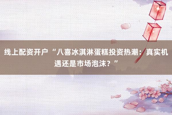 线上配资开户 “八喜冰淇淋蛋糕投资热潮：真实机遇还是市场泡沫？”