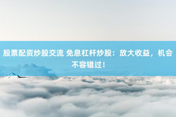 股票配资炒股交流 免息杠杆炒股：放大收益，机会不容错过！