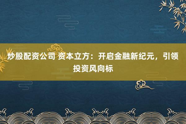 炒股配资公司 资本立方：开启金融新纪元，引领投资风向标