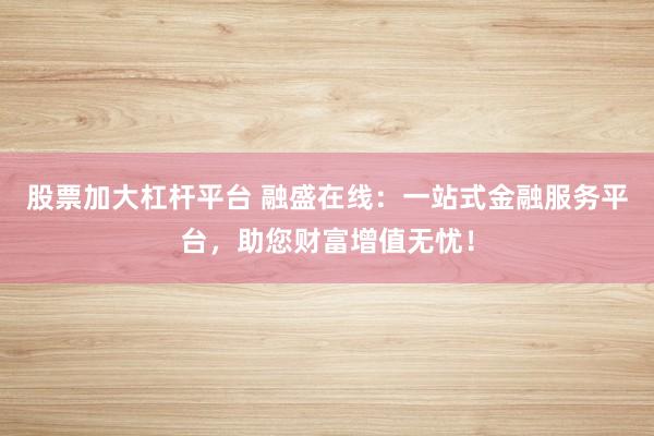 股票加大杠杆平台 融盛在线：一站式金融服务平台，助您财富增值无忧！