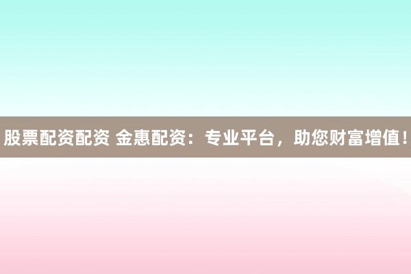 股票配资配资 金惠配资：专业平台，助您财富增值！