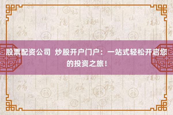 股票配资公司  炒股开户门户：一站式轻松开启您的投资之旅！
