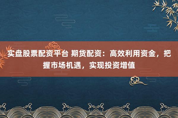 实盘股票配资平台 期货配资：高效利用资金，把握市场机遇，实现投资增值