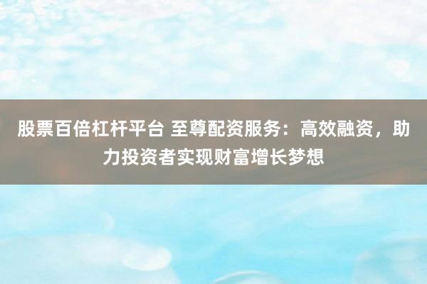 股票百倍杠杆平台 至尊配资服务：高效融资，助力投资者实现财富增长梦想