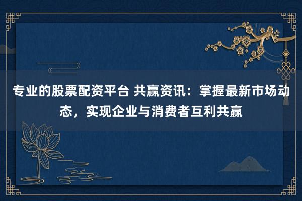 专业的股票配资平台 共赢资讯：掌握最新市场动态，实现企业与消费者互利共赢