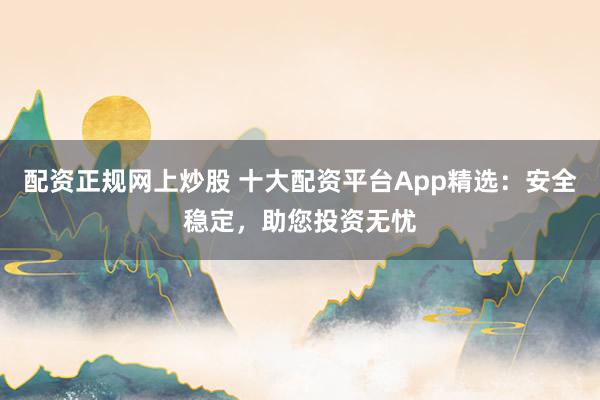 配资正规网上炒股 十大配资平台App精选：安全稳定，助您投资无忧