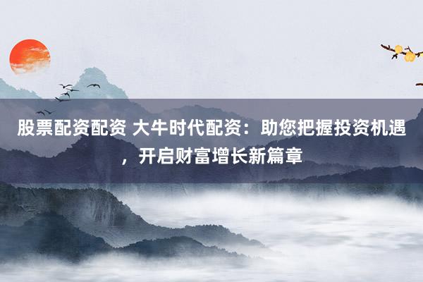 股票配资配资 大牛时代配资：助您把握投资机遇，开启财富增长新篇章