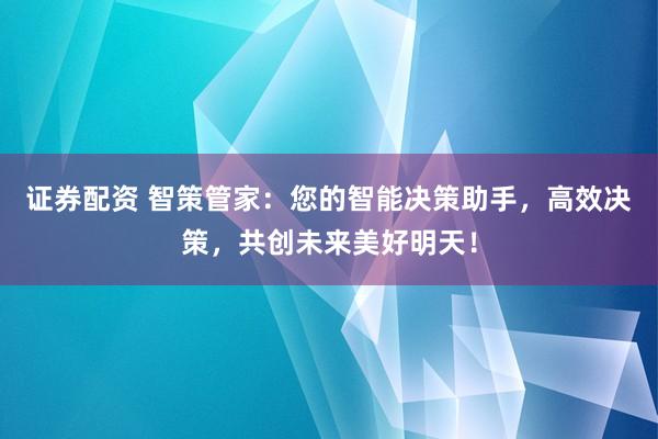 证券配资 智策管家：您的智能决策助手，高效决策，共创未来美好明天！