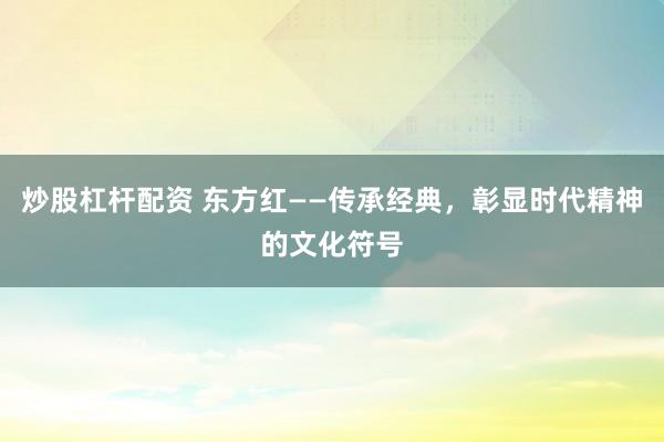 炒股杠杆配资 东方红——传承经典，彰显时代精神的文化符号
