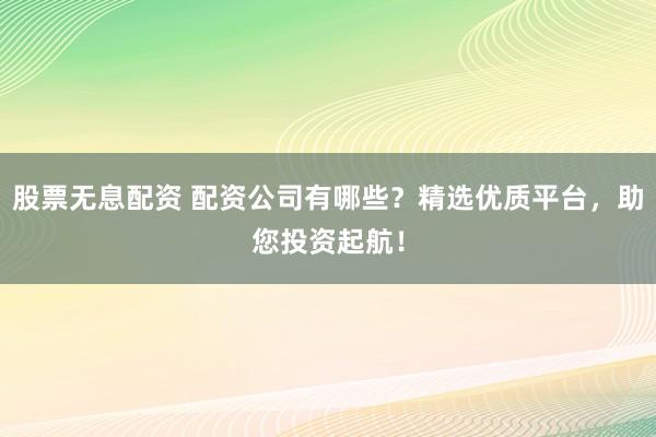 股票无息配资 配资公司有哪些？精选优质平台，助您投资起航！