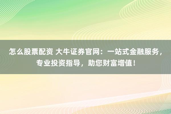 怎么股票配资 大牛证券官网：一站式金融服务，专业投资指导，助您财富增值！
