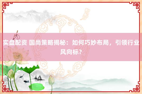 实盘配资 国尚策略揭秘：如何巧妙布局，引领行业风向标？