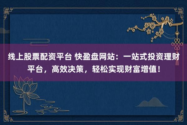 线上股票配资平台 快盈盘网站：一站式投资理财平台，高效决策，轻松实现财富增值！