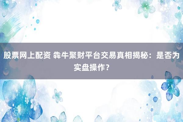 股票网上配资 犇牛聚财平台交易真相揭秘：是否为实盘操作？