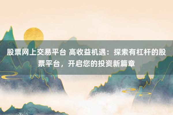 股票网上交易平台 高收益机遇：探索有杠杆的股票平台，开启您的投资新篇章