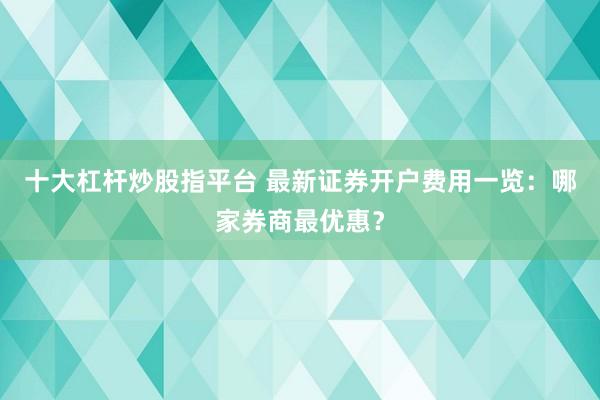 十大杠杆炒股指平台 最新证券开户费用一览：哪家券商最优惠？