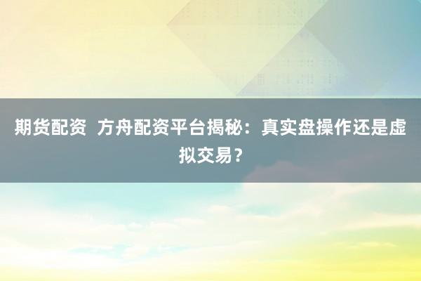 期货配资  方舟配资平台揭秘：真实盘操作还是虚拟交易？