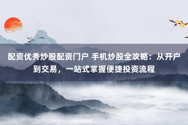 配资优秀炒股配资门户 手机炒股全攻略：从开户到交易，一站式掌握便捷投资流程