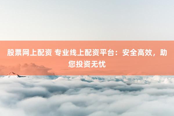 股票网上配资 专业线上配资平台：安全高效，助您投资无忧