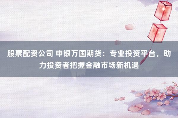 股票配资公司 申银万国期货：专业投资平台，助力投资者把握金融市场新机遇
