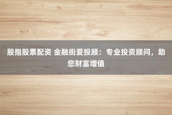 股指股票配资 金融街爱投顾：专业投资顾问，助您财富增值