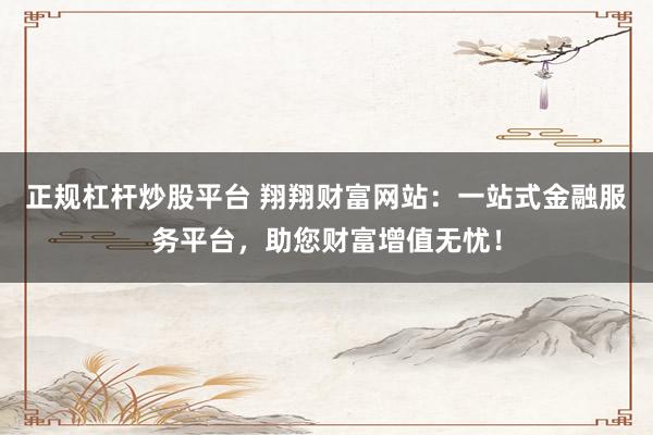 正规杠杆炒股平台 翔翔财富网站：一站式金融服务平台，助您财富增值无忧！