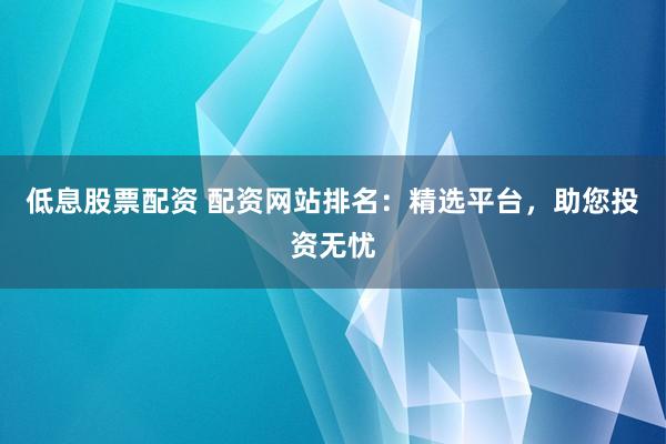 低息股票配资 配资网站排名：精选平台，助您投资无忧
