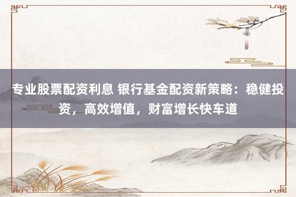 专业股票配资利息 银行基金配资新策略：稳健投资，高效增值，财富增长快车道