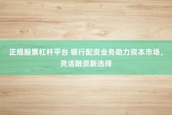 正规股票杠杆平台 银行配资业务助力资本市场，灵活融资新选择