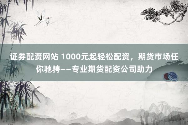 证券配资网站 1000元起轻松配资，期货市场任你驰骋——专业期货配资公司助力