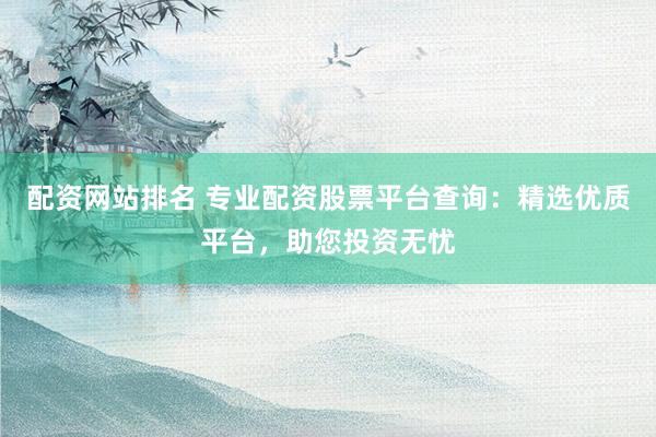 配资网站排名 专业配资股票平台查询：精选优质平台，助您投资无忧