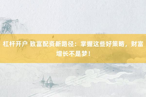 杠杆开户 致富配资新路径：掌握这些好策略，财富增长不是梦！