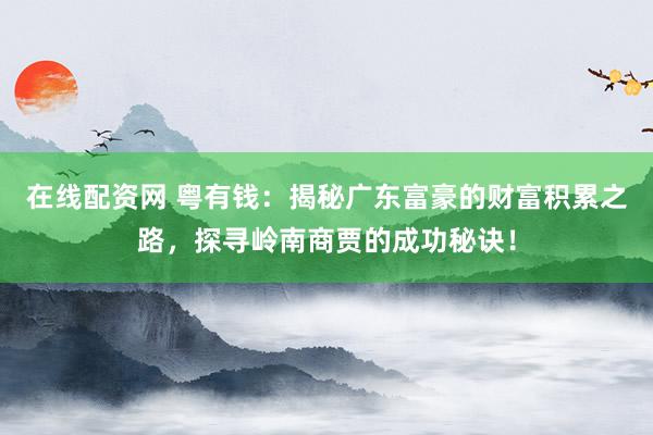 在线配资网 粤有钱：揭秘广东富豪的财富积累之路，探寻岭南商贾的成功秘诀！