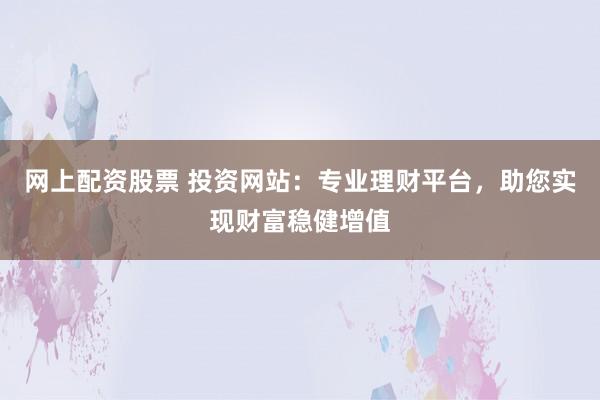 网上配资股票 投资网站：专业理财平台，助您实现财富稳健增值