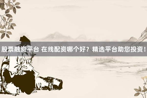 股票融资平台 在线配资哪个好？精选平台助您投资！