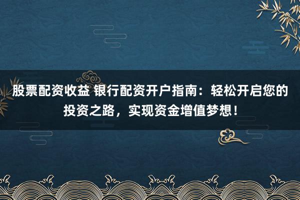 股票配资收益 银行配资开户指南：轻松开启您的投资之路，实现资金增值梦想！