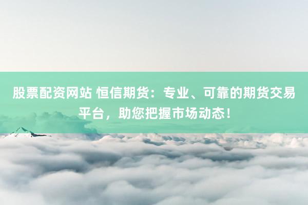 股票配资网站 恒信期货：专业、可靠的期货交易平台，助您把握市场动态！