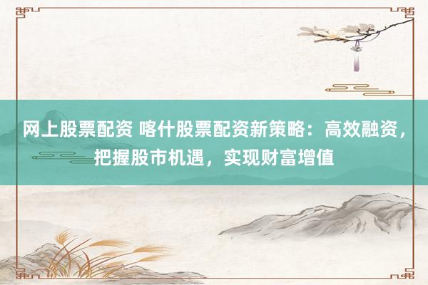 网上股票配资 喀什股票配资新策略：高效融资，把握股市机遇，实现财富增值