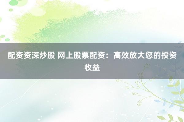 配资资深炒股 网上股票配资：高效放大您的投资收益