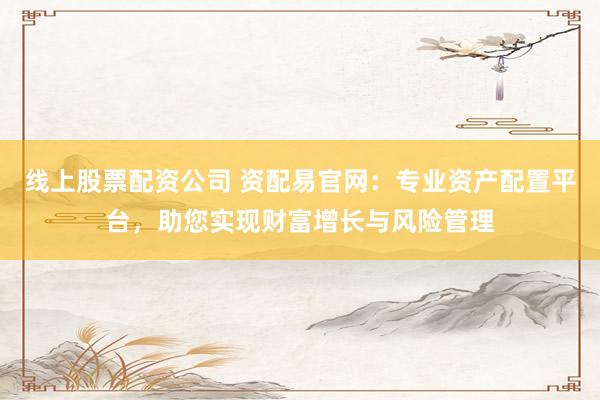 线上股票配资公司 资配易官网：专业资产配置平台，助您实现财富增长与风险管理