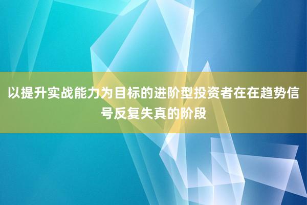 以提升实战能力为目标的进阶型投资者在在趋势信号反复失真的阶段