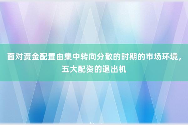 面对资金配置由集中转向分散的时期的市场环境，五大配资的退出机
