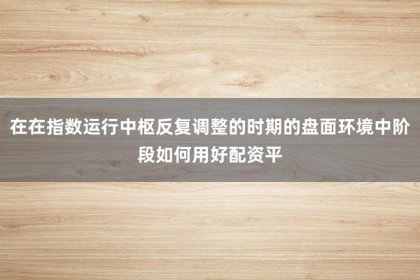 在在指数运行中枢反复调整的时期的盘面环境中阶段如何用好配资平