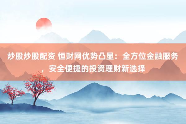 炒股炒股配资 恒财网优势凸显：全方位金融服务，安全便捷的投资理财新选择